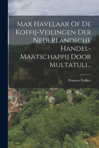 Max Havelaar Of De Koffij-Veilingen Der Nederlandsche Handel-Maatschappij Door Multatuli... (Dutch Edition)