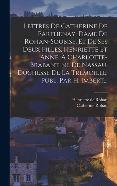 Lettres De Catherine De Parthenay, Dame De Rohan-Soubise, Et De Ses Deux Filles, Henriette Et Anne, À Charlotte-Brabantine De Nassau, Duchesse De La Trémoille, Publ. Par H. Imbert... (French Edition)