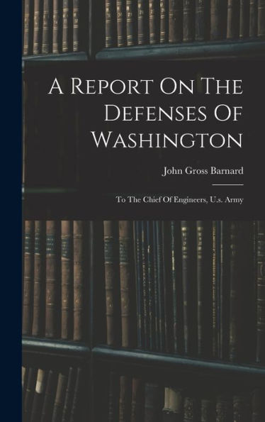 A Report On The Defenses Of Washington: To The Chief Of Engineers, U.S. Army