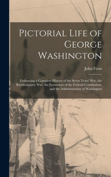 Pictorial Life Of George Washington: Embracing A Complete History Of The Seven Years' War, The Revolutionary War, The Formation Of The Federal Constitution, And The Administration Of Washington - 9781016981194