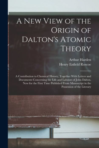 A New View Of The Origin Of Dalton's Atomic Theory: A Contribution To Chemical History, Together With Letters And Documents Concerning The Life And ... Manuscript In The Possession Of The Literary
