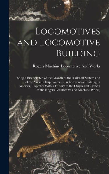 Locomotives And Locomotive Building: Being A Brief Sketch Of The Growth Of The Railroad System And Of The Various Improvements In Locomotive Building ... Of The Rogers Locomotive And Machine Works,