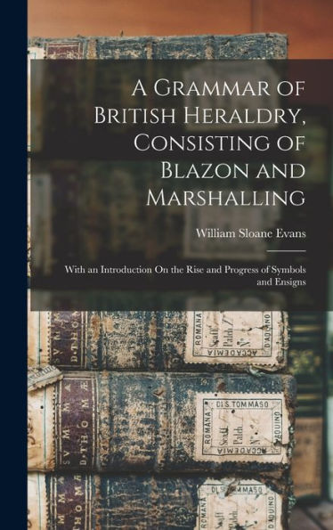 A Grammar Of British Heraldry, Consisting Of Blazon And Marshalling; With An Introduction On The Rise And Progress Of Symbols And Ensigns