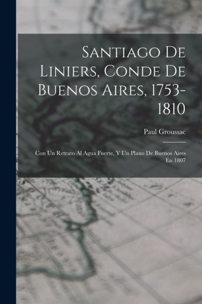 Santiago De Liniers, Conde De Buenos Aires, 1753-1810: Con Un Retrato Al Agua Fuerte, Y Un Plano De Buenos Aires En 1807 (Spanish Edition)