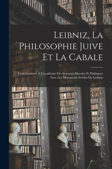 Leibniz, La Philosophie Juive Et La Cabale: Trois Lectures À L'Académie Des Sciences Morales Et Politiques Avec Les Manuscrits Inédits De Leibniz (French Edition)