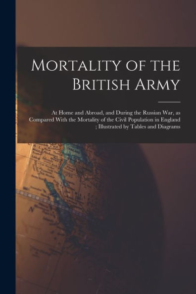 Mortality Of The British Army: At Home And Abroad, And During The Russian War, As Compared With The Mortality Of The Civil Population In England; Illustrated By Tables And Diagrams