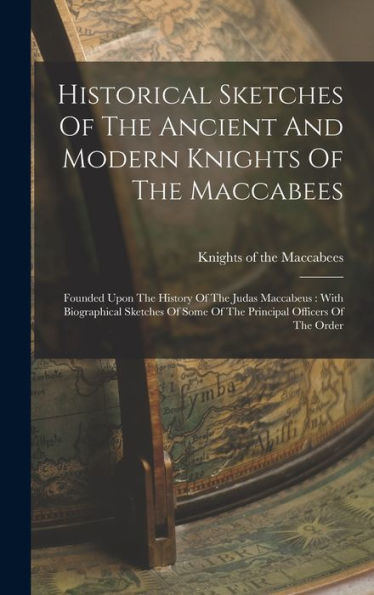 Historical Sketches Of The Ancient And Modern Knights Of The Maccabees: Founded Upon The History Of The Judas Maccabeus: With Biographical Sketches Of Some Of The Principal Officers Of The Order