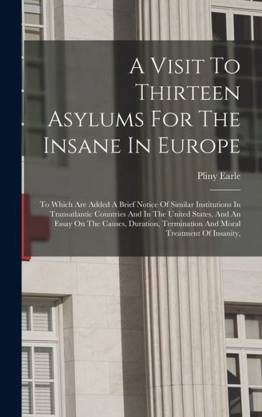 A Visit To Thirteen Asylums For The Insane In Europe: To Which Are Added A Brief Notice Of Similar Institutions In Transatlantic Countries And In The ... Termination And Moral Treatment Of Insanity,