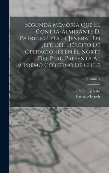 Segunda Memoria Que El Contra-Almirante D. Patricio Lynch, Jeneral En Jefe Del Ejército De Operaciones En El Norte Del Perú Presenta Al Supremo Gobierno De Chile; Volume 1 (Spanish Edition)