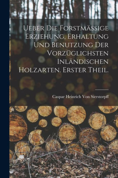 Ueber Die Forstmässige Erziehung, Erhaltung Und Benutzung Der Vorzüglichsten Inländischen Holzarten. Erster Theil. (German Edition)