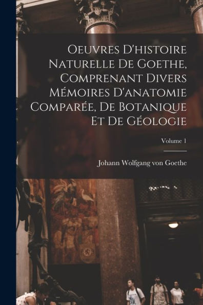 Oeuvres D'Histoire Naturelle De Goethe, Comprenant Divers Mémoires D'Anatomie Comparée, De Botanique Et De Géologie; Volume 1 (French Edition) - 9781017173673