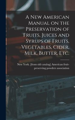 A New American Manual On The Preservation Of Fruits, Juices And Syrups Of Fruits, Vegetables, Cider, Milk, Butter, Etc.