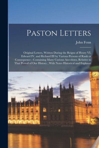 Paston Letters: Original Letters, Written During The Reigns Of Henry Vi, Edward Iv, And Richard Iii By Various Persons Of Rank Or Consequence; ... History; With Notes Historical And Explanat