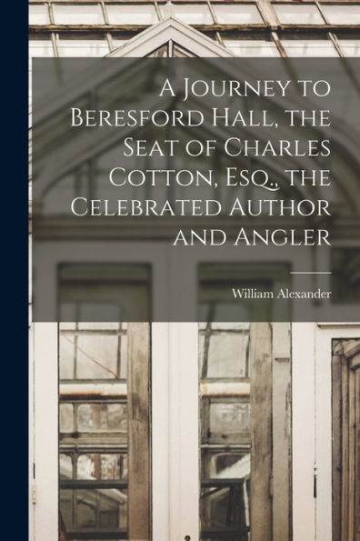 A Journey To Beresford Hall, The Seat Of Charles Cotton, Esq., The Celebrated Author And Angler - 9781017177268