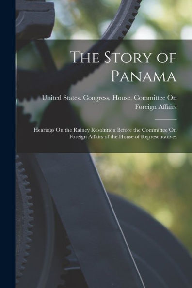 The Story Of Panama: Hearings On The Rainey Resolution Before The Committee On Foreign Affairs Of The House Of Representatives - 9781017179514