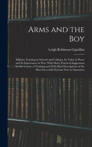 Arms And The Boy; Military Training In Schools And Colleges, Its Value In Peace And Its Importance In War, With Many Practical Suggestions For The ... The Most Successful Systems Now In Operation - 9781017180800