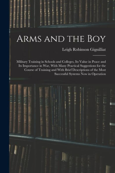 Arms And The Boy; Military Training In Schools And Colleges, Its Value In Peace And Its Importance In War, With Many Practical Suggestions For The ... The Most Successful Systems Now In Operation - 9781017185232