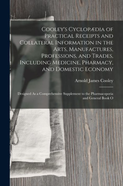 Cooley's Cyclopædia Of Practical Receipts And Collateral Information In The Arts, Manufactures, Professions, And Trades, Including Medicine, Pharmacy, ... To The Pharmacopoeia And General Book O - 9781017187410