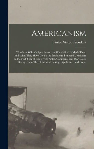 Americanism: Woodrow Wilson's Speeches On The War--Why He Made Them And What They Have Done: The President's Principal Utterances In The First Year Of ... Historical Setting, Significance And Conse