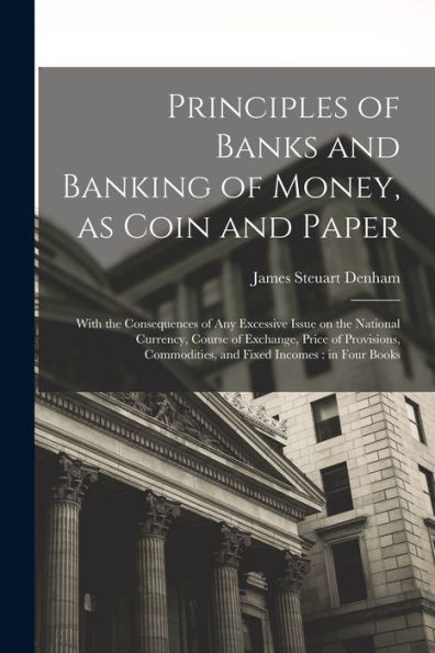 Principles Of Banks And Banking Of Money, As Coin And Paper: With The Consequences Of Any Excessive Issue On The National Currency, Course Of ... Commodities, And Fixed Incomes: In Four Books