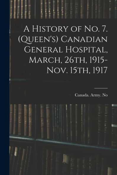 A History Of No. 7. (Queen's) Canadian General Hospital, March, 26Th, 1915-Nov. 15Th, 1917 - 9781017202618