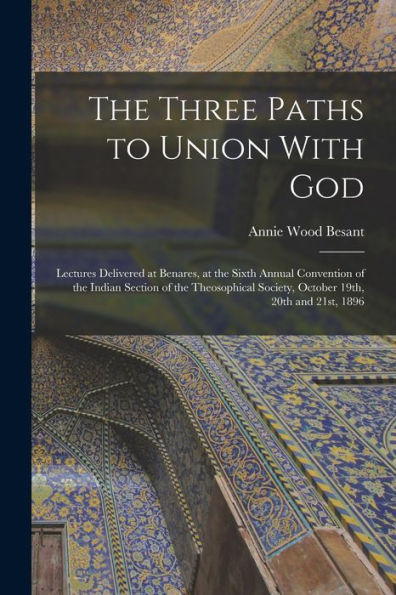 The Three Paths To Union With God; Lectures Delivered At Benares, At The Sixth Annual Convention Of The Indian Section Of The Theosophical Society, October 19Th, 20Th And 21St, 1896 - 9781017203257