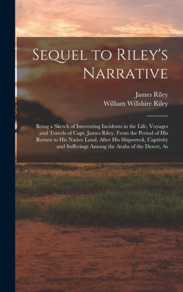 Sequel To Riley's Narrative: Being A Sketch Of Interesting Incidents In The Life, Voyages And Travels Of Capt. James Riley, From The Period Of His ... Sufferings Among The Arabs Of The Desert, As - 9781017205978
