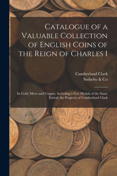 Catalogue Of A Valuable Collection Of English Coins Of The Reign Of Charles I: In Gold, Silver And Copper, Including A Few Medals Of The Same Period, The Property Of Cumberland Clark - 9781017209440