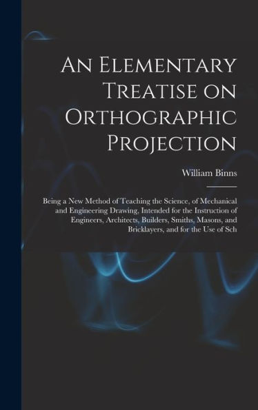 An Elementary Treatise On Orthographic Projection: Being A New Method Of Teaching The Science, Of Mechanical And Engineering Drawing, Intended For The ... And Bricklayers, And For The Use Of Sch - 9781017210040