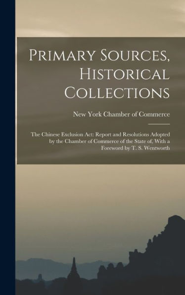 Primary Sources, Historical Collections: The Chinese Exclusion Act: Report And Resolutions Adopted By The Chamber Of Commerce Of The State Of, With A Foreword By T. S. Wentworth
