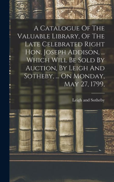 A Catalogue Of The Valuable Library, Of The Late Celebrated Right Hon. Joseph Addison, ... Which Will Be Sold By Auction, By Leigh And Sotheby, ... On Monday, May 27, 1799,