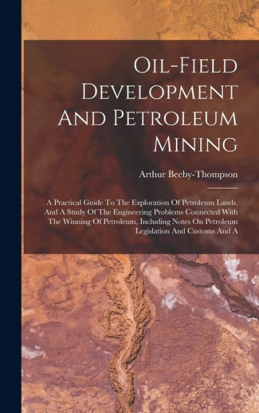 Oil-Field Development And Petroleum Mining: A Practical Guide To The Exploration Of Petroleum Lands, And A Study Of The Engineering Problems Connected ... On Petroleum Legislation And Customs And A