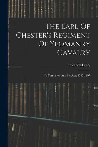 The Earl Of Chester's Regiment Of Yeomanry Cavalry: Its Formation And Services, 1797-1897