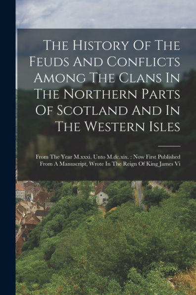 The History Of The Feuds And Conflicts Among The Clans In The Northern Parts Of Scotland And In The Western Isles: From The Year M.Xxxi. Unto ... Wrote In The Reign Of King James Vi