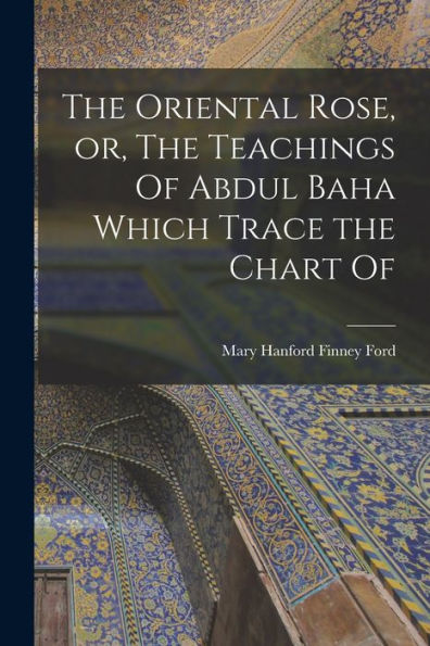 The Oriental Rose, Or, The Teachings Of Abdul Baha Which Trace The Chart Of