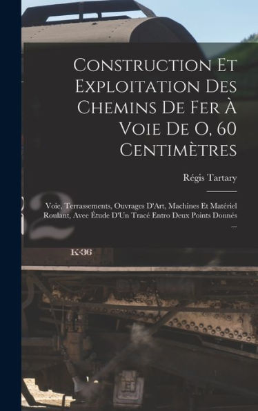 Construction Et Exploitation Des Chemins De Fer À Voie De O, 60 Centimètres: Voie, Terrassements, Ouvrages D'Art, Machines Et Matériel Roulant, Avee ... Entro Deux Points Donnés ... (French Edition) - 9781017353952