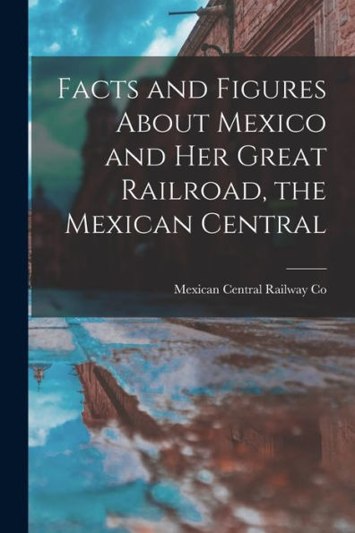 Facts And Figures About Mexico And Her Great Railroad, The Mexican Central