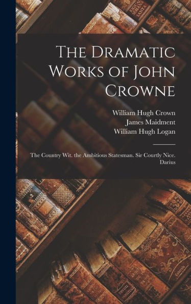 The Dramatic Works Of John Crowne: The Country Wit. The Ambitious Statesman. Sir Courtly Nice. Darius