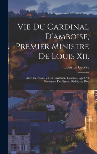 Vie Du Cardinal D'Amboise, Premier Ministre De Louis Xii.: Avec Un Paralelle Des Cardinaux Célébres, Qui Ont Gouverne' Des Estats. Dédiée Au Roy (French Edition) - 9781017362305