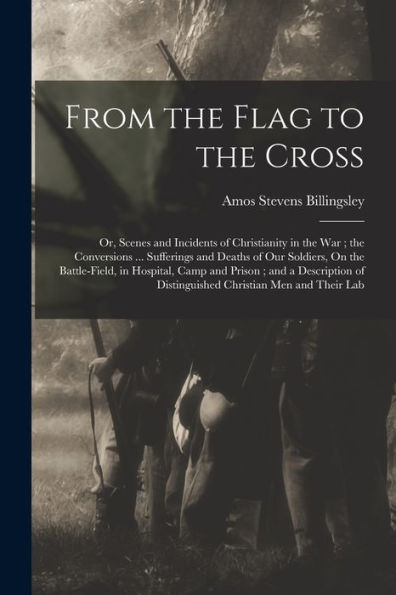 From The Flag To The Cross: Or, Scenes And Incidents Of Christianity In The War; The Conversions ... Sufferings And Deaths Of Our Soldiers, On The ... Of Distinguished Christian Men And Their Lab - 9781017366808