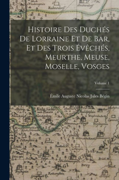 Histoire Des Duchés De Lorraine Et De Bar, Et Des Trois Évêchés, Meurthe, Meuse, Moselle, Vosges; Volume 1 (French Edition)