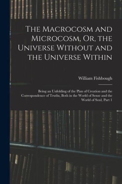 The Macrocosm And Microcosm, Or, The Universe Without And The Universe Within: Being An Unfolding Of The Plan Of Creation And The Correspondence Of ... World Of Sense And The World Of Soul, Part 1 - 9781017370126