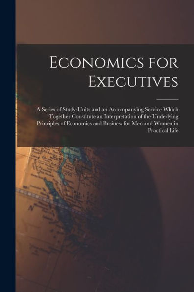 Economics For Executives: A Series Of Study-Units And An Accompanying Service Which Together Constitute An Interpretation Of The Underlying Principles ... Business For Men And Women In Practical Life - 9781017372540