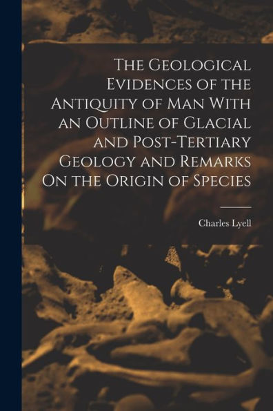 The Geological Evidences Of The Antiquity Of Man With An Outline Of Glacial And Post-Tertiary Geology And Remarks On The Origin Of Species