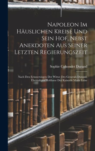 Napoleon Im Häuslichen Kreise Und Sein Hof, Nebst Anekdoten Aus Seiner Letzten Regierungszeit: Nach Den Erinnerungen Der Witwe Des Generals Durand, ... Der Kaiserin Marie Luise (German Edition)