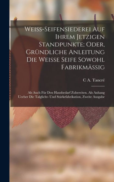 Weiss-Seifensiederei Auf Ihrem Jetzigen Standpunkte; Oder, Gründliche Anleitung Die Weisse Seife Sowohl Fabrikmässig: Als Auch Für Den Hausbedarf ... Zweite Ausgabe (German Edition)
