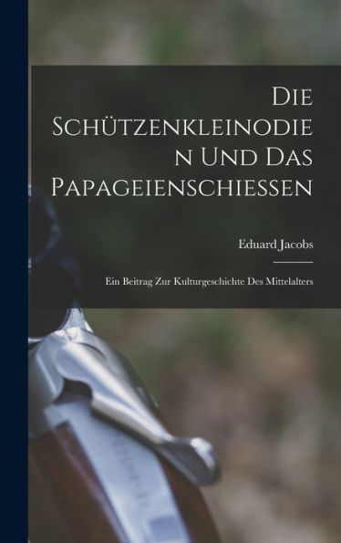 Die Schützenkleinodien Und Das Papageienschiessen: Ein Beitrag Zur Kulturgeschichte Des Mittelalters (German Edition)