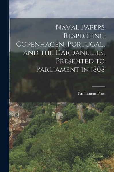 Naval Papers Respecting Copenhagen, Portugal, And The Dardanelles, Presented To Parliament In 1808