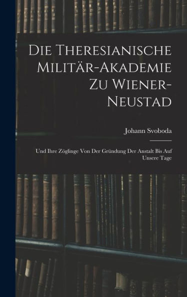 Die Theresianische Militär-Akademie Zu Wiener-Neustad: Und Ihre Zöglinge Von Der Gründung Der Anstalt Bis Auf Unsere Tage (German Edition) - 9781017618426