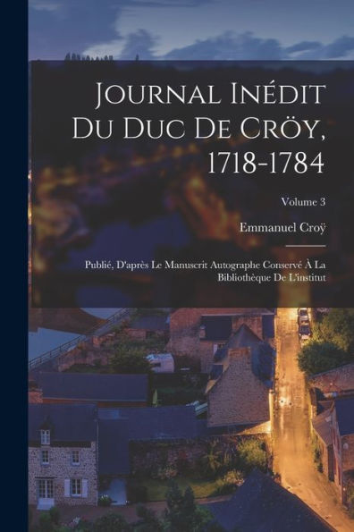 Journal Inédit Du Duc De Cröy, 1718-1784: Publié, D'Après Le Manuscrit Autographe Conservé À La Bibliothèque De L'Institut; Volume 3 (French Edition) - 9781017619294